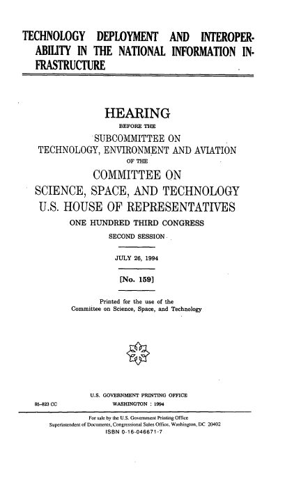 handle is hein.cbhear/tcdpitr0001 and id is 1 raw text is: 


TECHNOLOGY DEPLOYMENT

   ABILITY  IN  THE   NATIONAL
   FRASTRUCTURE


AND INTEROPER-

INFORMATION IN-


               HEARING
                   BEFORE THE
             SUBCOMMITTEE ON
 TECHNOLOGY,   ENVIRONMENT AND AVIATION
                    OF THE

             COMMITTEE ON

SCIENCE, SPACE, AND TECHNOLOGY

U.S.  HOUSE OF REPRESENTATIVES
        ONE HUNDRED   THIRD CONGRESS
                SECOND SESSION -

                  JULY 26, 1994


[No. 1591


      Printed for the use of the
Committee on Science, Space, and Technology


U.S. GOVERNMENT PRINTING OFFICE
     WASHINGTON : 1994


85-823 CC


         For sale by the U.S. Government Printing Office
Superintendent of Documents, Congressional Sales Office, Washington, DC 20402
             ISBN 0-16-046671-7


