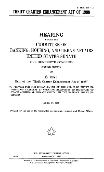 handle is hein.cbhear/tcehana0001 and id is 1 raw text is: S. HRG. 100-715
THRIFT CHARTER ENHANCEMENT ACT OF 1988

HEARING
BEFORE THE
COMIMITTEE ON
BANKING, HOUSING, AND URBAN AFFAIRS
UNITED STATES SENATE
ONE HUNDREDTH CONGRESS
SECOND SESSION
ON
S. 2073
Entitled the Thrift Charter Enhancement Act of 1988
TO PROVIDE FOR THE ENHANCEMENT OF THE VALUE OF THRIFT IN-
STITUTION CHARTERS BY CREATING INCENTIVES TO INVESTORS TO
PLACE ADDITIONAL PRIVATE CAPITAL IN THE NATION'S THRIFT IN-
DUSTRY
APRIL 27, 1988
Printed for the use of the Committee on Banking, Housing, and Urban Affairs
U.S. GOVERNMENT PRINTING OFFICE
84-991              WASHINGTON . 1988
For sale by the Superintendent of Documents, Congressional Sales Office
U.S. Government Printing Office, Washington, DC 20402


