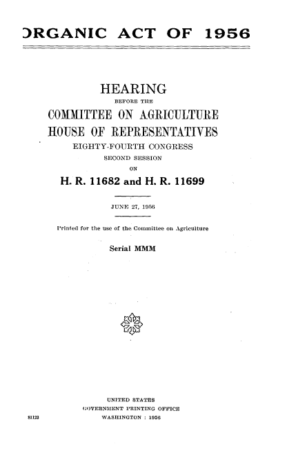 handle is hein.cbhear/tcgh0001 and id is 1 raw text is: 




:)RGANIC ACT OF 1956


          HEARING
             BEFORE THE

COMMITTEE ON AGRICULTURE

HOUSE OF REPRESENTATIVES

     EIGHTY-FOURTH CONGRESS

           SECOND SESSION

                ON

  H. R. 11682 and H. R. 11699



            JUNE 27, 1956


  Printed for the use of the Committee on Agriculture


            Serial MMM










              *












           UNITED STATES
       (;OVERNMENT PRINTING OFFICE
          WASHINGTON : 1956


81123


