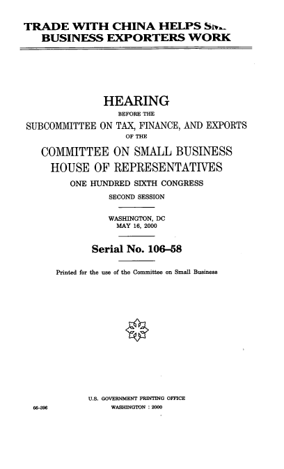 handle is hein.cbhear/tchsbew0001 and id is 1 raw text is: TRADE WITH CHINA HELPS Siv.-
BUSINESS EXPORTERS WORK

HEARING
BEFORE THE
SUBCOMMITTEE ON TAX, FINANCE, AND EXPORTS
OF THE
COMMITTEE ON SMALL BUSINESS
HOUSE OF REPRESENTATIVES
ONE HUNDRED SIXTH CONGRESS
SECOND SESSION

66-396

WASHINGTON, DC
MAY 16, 2000
Serial No. 106-58
Printed for the use of the Committee on Small Business
U.S. GOVERNMENT PRINTING OFFICE
WASHINGTON : 2000


