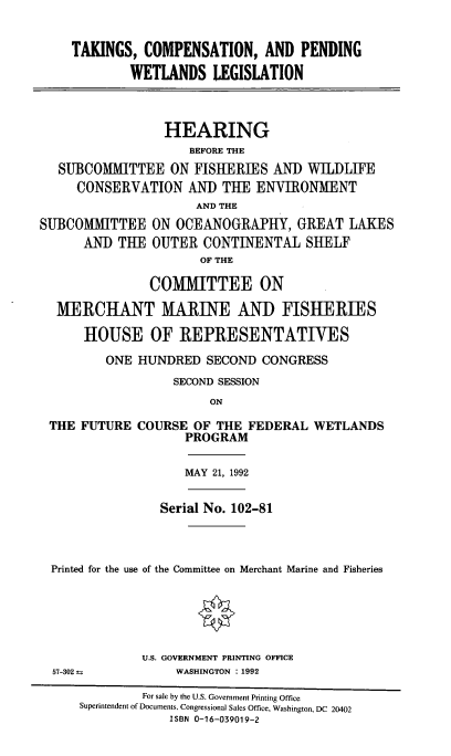 handle is hein.cbhear/tcpwetl0001 and id is 1 raw text is: 


    TAKINGS,  COMPENSATION, AND PENDING

            WETLANDS LEGISLATION



                 HEARING
                    BEFORE THE
   SUBCOMMITTEE   ON FISHERIES  AND  WILDLIFE
     CONSERVATION   AND  THE  ENVIRONMENT
                     AND THE
SUBCOMMITTEE   ON  OCEANOGRAPHY,   GREAT  LAKES
      AND  THE OUTER  CONTINENTAL   SHELF
                      OF THE

               COMMITTEE ON

  MERCHANT MARINE ANI) FISHERIES

      HOUSE OF REPRESENTATIVES

         ONE HUNDRED   SECOND CONGRESS
                  SECOND SESSION
                       ON


THE FUTURE


COURSE  OF THE FEDERAL
      PROGRAM


WETLANDS


                  MAY 21, 1992


               Serial No. 102-81



Printed for the use of the Committee on Merchant Marine and Fisheries






            U.S. GOVERNMENT PRINTING OFFICE
57-302 a         WASHINGTON :1992

            For sale by the U.S. Government Printing Office
    Superintendent of Documents, Congressional Sales Office, Washington, DC 20402
                ISBN 0-16-039019-2



