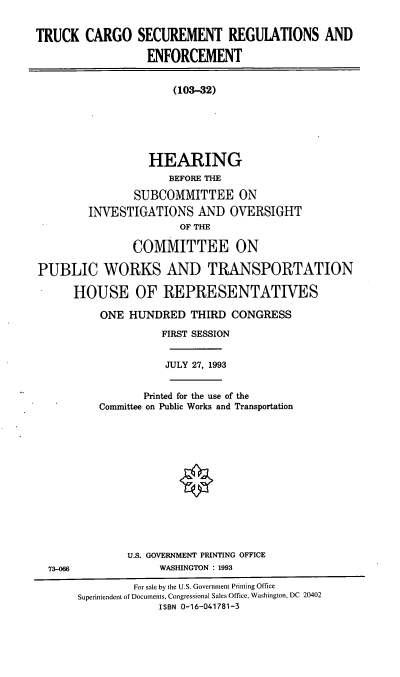 handle is hein.cbhear/tcsre0001 and id is 1 raw text is: TRUCK CARGO SECUREMENT REGULATIONS AND
ENFORCEMENT
(103-32)
HEARING
BEFORE THE
SUBCOMMITTEE ON
INVESTIGATIONS AND OVERSIGHT
OF THE
COMMITTEE ON
PUBLIC WORKS AND TRANSPORTATION
HOUSE OF REPRESENTATIVES
ONE HUNDRED THIRD CONGRESS
FIRST SESSION
JULY 27, 1993
Printed for the use of the
Committee on Public Works and Transportation
U.S. GOVERNMENT PRINTING OFFICE
73-06                WASHINGTON : 1993
For sale by the U.S. Government Printing Office
Superintendent of Documents, Congressional Sales Office, Washington, DC 20402
ISBN 0-16-041781-3


