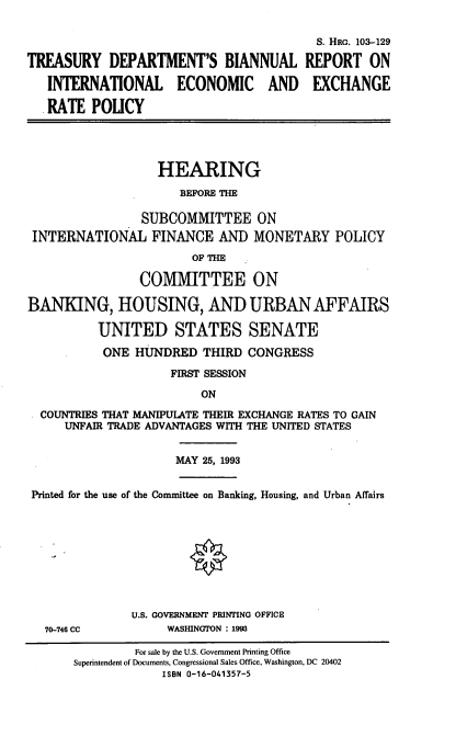 handle is hein.cbhear/tdbir0001 and id is 1 raw text is: TREASURY DEPARTMENT'S BIANNUAL
INTERNATIONAL ECONOMIC AND
RATE POLICY

S. HRG. 103-129
REPORT ON
EXCHANGE

HEARING
BEFORE THE
SUBCOMMITTEE ON
INTERNATIONAL FINANCE AND MONETARY POLICY
OF THE
COMMITTEE ON
BANKING, HOUSING, AND URBAN AFFAIRS
UNITED STATES SENATE
ONE HUNDRED THIRD CONGRESS
FIRST SESSION
ON
COUNTRIES THAT MANIPUIATE THEIR EXCHANGE RATES TO GAIN
UNFAIR TRADE ADVANTAGES WITH THE UNITED STATES

MAY 25, 1993

Printed for the use of the Committee on Banking, Housing, and Urban Affairs

70-748 CC

U.S. GOVERNMENT PRINTING OFFICE
WASHINGTON : 1993

For sale by the U.S. Government Printing Office
Superintendent of Documents, Congressional Sales Office, Washington, DC 20402
ISBN 0-16-041357-5


