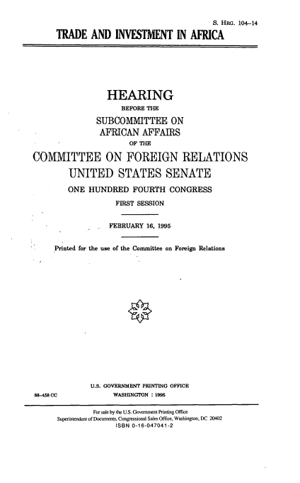 handle is hein.cbhear/tdinva0001 and id is 1 raw text is: S. HRG. 104-14
TRADE AND INVESTMENT IN AFRICA
HEARING
BEFORE THE
SUBCOMMITTEE ON
AFRICAN AFFAIRS
OF THE
COMIMIITTEE ON FOREIGN RELATIONS
UNITED STATES SENATE
ONE HUNDRED FOURTH CONGRESS
FIRST SESSION
FEBRUARY 16, 1995
Printed for the use of the Committee on Foreign Relations
U.S. GOVERNMENT PRINTING OFFICE
88-458 CC             WASHINGTON : 1995
For sale by the U.S. Government Printing Office
Superintendent of Documents, Congressional Sales Office, Washington, DC 20402
ISBN 0-16-047041-2


