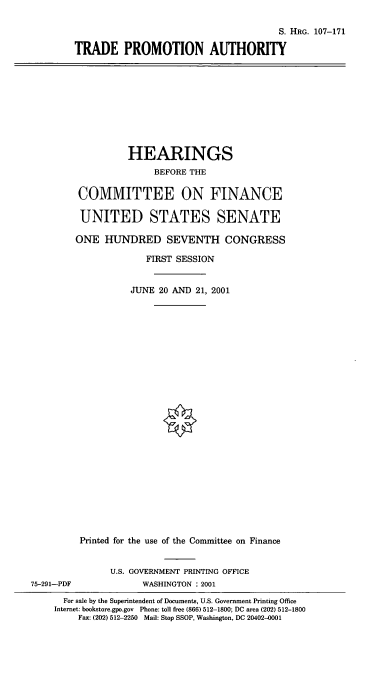handle is hein.cbhear/tdpma0001 and id is 1 raw text is: S. HRG. 107-171
TRADE PROMOTION AUTHORITY

HEARINGS
BEFORE THE
COMMITTEE ON FINANCE
UNITED STATES SENATE
ONE HUNDRED SEVENTH CONGRESS
FIRST SESSION
JUNE 20 AND 21, 2001
Printed for the use of the Committee on Finance
U.S. GOVERNMENT PRINTING OFFICE
75-291-PDF              WASHINGTON : 2001
For sale by the Superintendent of Documents, U.S. Government Printing Office
Internet: bookstore.gpo.gov Phone: toll free (866) 512-1800; DC area (202) 512-1800
Fax: (202) 512-2250 Mail: Stop SSOP, Washington, DC 20402-0001


