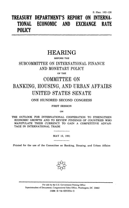handle is hein.cbhear/tdrie0001 and id is 1 raw text is: S. HRG. 102-126
TREASURY DEPARTMENT'S REPORT ON INTERNA-
TIONAL ECONOMIC AND EXCHANGE RATE
POLICY
HEARING
BEFORE THE
SUBCOMMITTEE ON INTERNATIONAL FINANCE
ANT) MONETARY POLICY
OF THE
COMMITTEE ON
BANKING, HOUSING, AND URBAN AFFAIRS
UNITED STATES SENATE
ONE HUNDRED SECOND CONGRESS
FIRST SESSION
ON
THE OUTLOOK FOR INTERNATIONAL COOPERATION TO STRENGTHEN
ECONOMIC GROWTH AND TO REVIEW FINDINGS OF COUNTRIES WHO
MANIPULATE THEIR CURRENCY TO GAIN A COMPETITIVE ADVAN-
TAGE IN INTERNATIONAL TRADE
MAY 16, 1991
Printed for the use of the Committee on Banking, Housing, and Urban Affairs

For sale by the U.S. Government Printing Office
Superintendent of Documents, Congressional Sales Office, Washington, DC 20402
ISBN 0-16-035334-3


