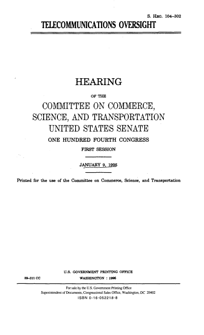 handle is hein.cbhear/telcmuvsi0001 and id is 1 raw text is: 

                                    S. HWi. 104-302

TELECOMMUNICATIONS OVERSIGHT


                    HEARING

                         OF THE

         COMMITTEE ON COMMERCE,

     SCIENCE, AND TRANSPORTATION

           UNITED STATES SENATE

           ONE HUNDRED FOURTH CONGRESS

                      FIRST SESSION


                      JANUARY 9, 199


Printed for the use of the Committee on Commerce, Science, and Transportation


89-311 CC


U.S. GOVERNMENT PRINTING OFFICE
     WASINGTON : 1996


         For sale by the U.S. Government Printing Office
Supennendent of Documents, Congressional Sales Office, Washington, DC 20402
             ISBN 0-16-052218-8


