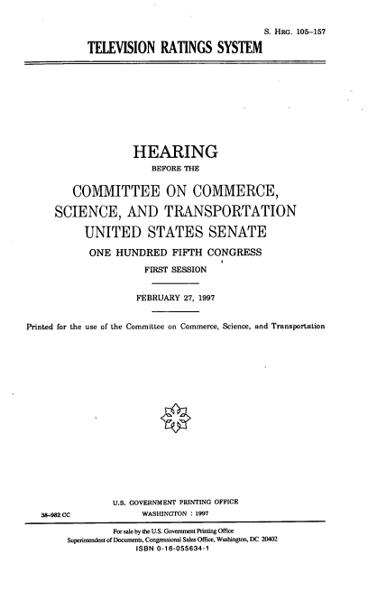 handle is hein.cbhear/telers0001 and id is 1 raw text is: S. HRG. 105-157
TELEVISION RATINGS SYSTEM

HEARING
BEFORE THE
COMMITTEE ON COMMERCE,
SCIENCE, AND TRANSPORTATION
UNITED STATES SENATE
ONE HUNDRED FIFTH CONGRESS
FIRST SESSION
FEBRUARY 27, 1997
Printed for the use of the Committee on Commerce, Science, and Transportation

38-982 CC

U.S. GOVERNMENT PRINTING OFFICE
WASHINGTON : 1997

For sale by the U.S. Government Printing Office
Superintendent of Documents, Congressional Sales Office, Washington, DC 20402
ISBN 0-16-055634-1


