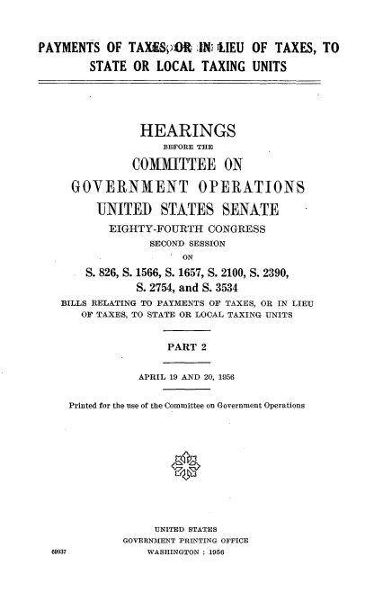 handle is hein.cbhear/tene0001 and id is 1 raw text is: 


PAYMENTS OF TAXtESOR JiN 'LIEU OF TAXES, TO

        STATE OR LOCAL TAXING UNITS





                HEARINGS
                    BEFORE THE

               COMMITTEE ON

     GOVERNMENT OPERATIONS

         UNITED STATES SENATE
           EIGHTY-FOURTH CONGRESS
                  SECOND SESSION
                       ON
       S. 826, S. 1566, S. 1657, S. 2100, S. 2390,
               S. 2754, and S. 3534
    BILLS RELATING TO PAYMENTS OF TAXES, OR IN LIEU
       OF TAXES, TO STATE OR LOCAL TAXING UNITS


                    PART 2


                APRIL 19 AND 20, 1956

     Printed for the use of the Committee on Government Operations






                     0




                  UNITED STATES
             GOVERNMENT PRINTING OFFICE
  69937          WASHINGTON : 1956


