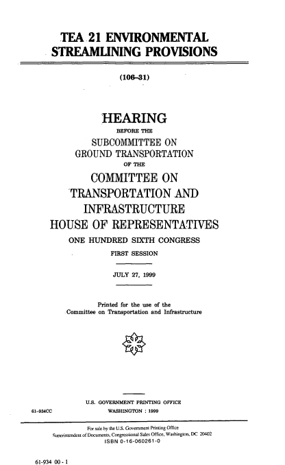 handle is hein.cbhear/tenvsp0001 and id is 1 raw text is: TEA 21 ENVIRONMENTAL
STREAMLINING PROVISIONS
(106--31)
HEARING
BEFORE THE
SUBCOMMITTEE ON
GROUND TRANSPORTATION
OF THE
COMMITTEE ON
'TRANSPORTATION AND
INFRASTRUCTURE
HOUSE OF REPRESENTATIVES
ONE HUNDRED SIXTH CONGRESS
FIRST SESSION
JULY 27, 1999
Printed for the use of the
Committee on Transportation and Infrastructure
U.S. GOVERNMENT PRINTING OFFICE
61-934CC             WASHINGTON : 1999
For sale by the U.S. Government Printing Office
Superintendent of Documents, Congressional Sales Office, Washington, DC 20402
ISBN 0-16-060261-0

61-934 00-1


