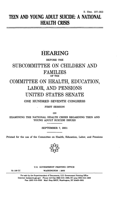 handle is hein.cbhear/tenyngad0001 and id is 1 raw text is: 


                                             S. HRG. 107-353

 TEEN AND YOUNG ADULT SUICIDE: A NATIONAL

                    HEALTH CRISIS










                    HEARING

                       BEFORE THE

    SUBCOMMITTEE ON CHILDREN AND

                     FAMILIES
                         OF THE

  COMMITTEE ON HEALTH, EDUCATION,

            LABOR, AND PENSIONS

            UNITED STATES SENATE

          ONE HUNDRED SEVENTH CONGRESS

                      FIRST SESSION

                           ON
  EXAMINING THE NATIONAL HEALTH CRISIS REGARDING TEEN AND
                YOUNG ADULT SUICIDE ISSUES


                    SEPTEMBER 7, 2001


Printed for the use of the Committee on Health, Education, Labor, and Pensions









                U.S. GOVERNMENT PRINTING OFFICE
   75-156 CC         WASHINGTON : 2002
        For sale by the Superintendent of Documents, U.S. Government Printing Office
        Internet: bookstore.gpo.gov Phone: toll free (866) 512-1800; DC area (202) 512-1800
           Fax: (202) 512-2250 Mail: Stop SSOP, Washington, DC 20402-0001


