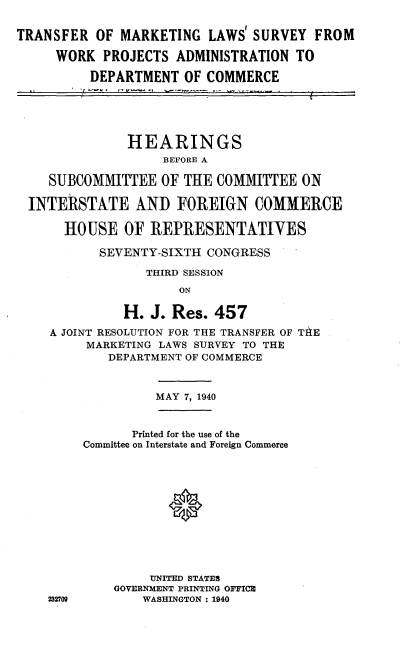 handle is hein.cbhear/tfmklsw0001 and id is 1 raw text is: 


TRANSFER OF MARKETING LAWS SURVEY FROM

     WORK PROJECTS ADMINISTRATION TO

          DEPARTMENT OF COMMERCE






               HEARINGS
                    BEVOt1E A

    SUBCOMMITTEE OF THE COMMITTEE ON

  INTERtSTAkTE AND FOREIGN COMMERCE

      HOUSE OF REPRESENTATIVES

           SEVENTY-SIXTH CONGRESS

                  THIRD SESSION

                      ON

               H. J. Res. 457

    A JOINT RESOLUTION FOR THE TRANSFER OF TA4E
         MARKETING LAWS SURVEY TO THE
            DEPARTMENT OF COMMERCE



                   MAY 7, 1940



                Printed for the use of the
         Committee on Interstate and Foreign Commerce












                  UNITED STATES
             GOVERNMENT PRINTING OFFICE
    232709       WASHINGTON : 1940


