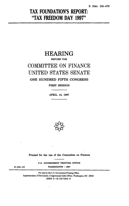 handle is hein.cbhear/tfrtf0001 and id is 1 raw text is: S. HaG. 105-479
TAX FOUNDATION'S REPORT:
TAX FREEDOM DAY 1997

HEARING
BEFORE THE
COMMITTEE ON FINANCE
UNITED STATES SENATE
ONE HUNDRED FIFTH CONGRESS
FIRST SESSION
APRIL 14, 1997

Printed for the use of the Committee on Finance
U.S. GOVERNMENT PRINTING OFFICE
WASHINGTON : 1997

47-816--CC

For sale by the U.S. Government Printing Office
Superintendent of Documents, Congressional Sales Office, Washington, DC 20402
ISBN 0-16-057062-X


