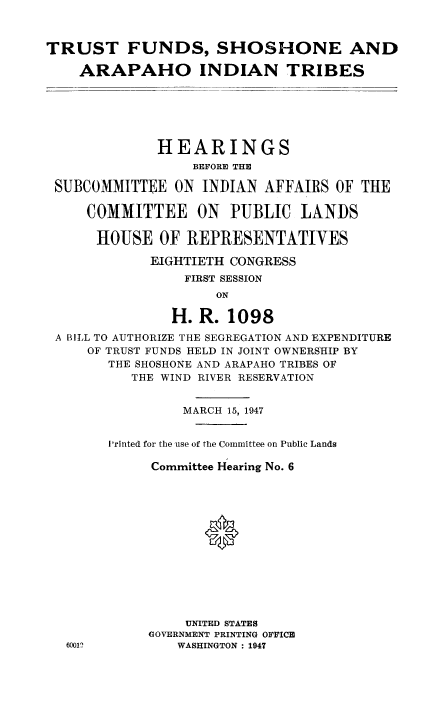 handle is hein.cbhear/tfsharap0001 and id is 1 raw text is: TRUST FUNDS, SHOSHONE AND
ARAPAHO INDIAN TRIBES
HEARINGS
BEFORE THE
SUBCOMMITTEE ON INDIAN AFFAIRS OF THE
COMMITTEE ON PUBLIC LANDS
HOUSE OF REPRESENTATIVES
EIGHTIETH CONGRESS
FIRST SESSION
ON
fl. R. 1098
A BILL TO AUTHORIZE THE SEGREGATION AND EXPENDITURE
OF TRUST FUNDS HELD IN JOINT OWNERSHIP BY
THE SHOSHONE AND ARAPAHO TRIBES OF
THE WIND RIVER RESERVATION
MARCH 15, 1947
I'rinted for the use of the Committee on Public Lands
Committee Hearing No. 6
*
UNITED STATES
GOVERNMENT PRINTING OFFICE
60012          WASHINGTON : 1947


