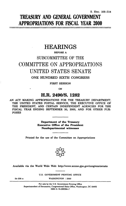 handle is hein.cbhear/tggafym0001 and id is 1 raw text is: S. HRG. 106-314
TREASURY AND GENERAL GOVERNMENT
APPROPRIATIONS FOR FISCAL YEAR 2000

HEARINGS
BEFORE A
SUBCOMMITTEE OF THE
COMMITTEE ON APPROPRIATIONS
UNITED STATES SENATE
ONE HUNDRED SIXTH CONGRESS
FIRST SESSION
ON
H.R. 2490/S. 1282
AN ACT MAKING APPROPRIATIONS FOR THE TREASURY DEPARTMENT,
THE UNITED STATES POSTAL SERVICE, THE EXECUTIVE OFFICE OF
THE PRESIDENT, AND CERTAIN INDEPENDENT AGENCIES FOR THE
FISCAL YEAR ENDING SEPTEMBER 30, 2000, AND FOR OTHER PUR-
POSES
Department of the Treasury
Executive Office of the President
Nondepartmental witnesses
Printed for the use of the Committee on Appropriations
Available via the World Wide Web: http:/www.access.gpo.gov/congress/senate
U.S. GOVERNMENT PRINTING OFFICE
54-236 cc           WASHINGTON : 2000
For sale by the U.S. Government Printing Office
Superintendent of Documents, Congressional Sales Office, Washington, DC 20402
ISBN 0-16-060084-7


