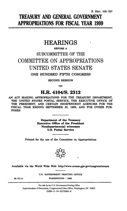 handle is hein.cbhear/tggix0001 and id is 1 raw text is: S. HRG. 105-757
TREASURY AND GENERAL GOVERNMENT
APPROPRIATIONS FOR FISCAL YEAR 1999
HEARINGS
BEFORE A
SUBCOMMITTEE OF THE
COMMITTEE ON APPROPRIATIONS
UNITED STATES SENATE
ONE HUNDRED FIFTH CONGRESS
SECOND SESSION
ON
H.R. 4104/S. 2312
AN ACT MAKING APPROPRIATIONS FOR THE TREASURY DEPARTMENT,
THE UNITED STATES POSTAL SERVICE, THE EXECUTIVE OFFICE OF
THE PRESIDENT, AND CERTAIN INDEPENDENT AGENCIES FOR THE
FISCAL YEAR ENDING SEPTEMBER 30, 1999, AND FOR OTHER PUR-
POSES
Department of the Treasury
Executive Office of the President
Nondepartmental witnesses
U.S. Postal Service
Printed for the use of the Committee on Appropriations
Available via the World Wide Web: http*//www.access.gpo.gov/congress/senate
U.S. GOVERNMENT PRINTING OFFICE
46-121 cc          WASHINGTON : 1998

For sale by the U.S. Government Printing Office
Superintendent of Documents, Congressional Sales Office, Washington, DC 20402
ISBN 0-16-057868-X


