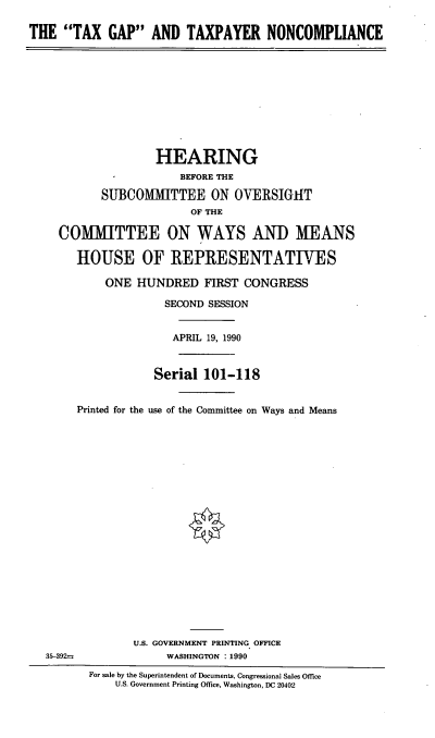 handle is hein.cbhear/tgtn0001 and id is 1 raw text is: THE TAX GAP AND TAXPAYER NONCOMPLIANCE
HEARING
BEFORE THE
SUBCOMMITTEE ON OVERSIGHT
OF THE
COMMITTEE ON WAYS AND MEANS
HOUSE OF REPRESENTATIVES
ONE HUNDRED FIRST CONGRESS
SECOND SESSION
APRIL 19, 1990
Serial 101-118
Printed for the use of the Committee on Ways and Means
U.S. GOVERNMENT PRINTING OFFICE
35-392-               WASHINGTON : 1990
For sale by the Superintendent of Documents, Congressional Sales Office
U.S. Government Printing Office, Washington, DC 20402


