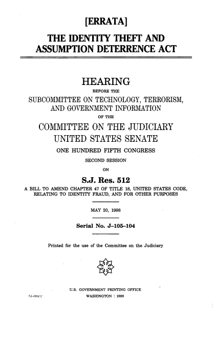 handle is hein.cbhear/thassde0001 and id is 1 raw text is: 


                [ERRATA]

      THE IDENTITY THEFT AND

   ASSUMPTION DETERRENCE ACT




               HEARING
                  BEFORE THE
 SUBCOMMITTEE ON TECHNOLOGY, TERRORISM,
       AND GOVERNMENT INFORMATION
                    OF THE

    COMMITTEE ON THE JUDICIARY

        UNITED STATES SENATE
        ONE HUNDRED FIFTH CONGRESS
                SECOND SESSION
                     ON

               S.J. Res. 512
A BILL TO AMEND CHAPTER 47 OF TITLE 18, UNITED STATES CODE,
   RELATING TO IDENTITY FRAUD, AND FOR OTHER PURPOSES

                  MAY 20, 1998

              Serial No. J-105-104


      Printed for the use of the Committee on the Judiciary






            U.S. GOVERNMENT PRINTING OFFICE
 54-09)(,(       WASHINGTON : 1998


