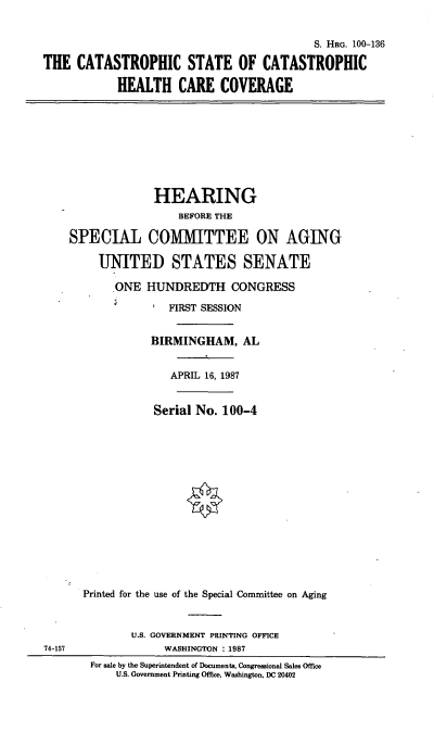 handle is hein.cbhear/thcatast0001 and id is 1 raw text is: S. HRG. 100-136
THE CATASTROPHIC STATE OF CATASTROPHIC
HEALTH CARE COVERAGE
HEARING
BEFORE THE
SPECIAL COMMITTEE ON AGING
UNITED STATES SENATE
ONE HUNDREDTH CONGRESS
FIRST SESSION
BIRMINGHAM, AL
APRIL 16, 1987
Serial No. 100-4
Printed for the use of the Special Committee on Aging
U.S. GOVERNMENT PRINTING OFFICE
74-157                WASHINGTON : 1987
For sale by the Superintendent of Documents, Congressional Sales Office
U.S. Government Printing Office, Washington, DC 20402


