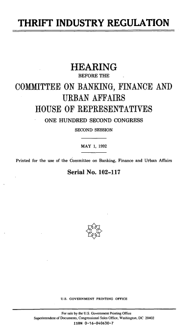 handle is hein.cbhear/thinr0001 and id is 1 raw text is: THRIFT INDUSTRY REGULATION

HEARING
BEFORE THE
COMMITTEE ON BANKING, FINANCE AND
URBAN AFFAIRS
HOUSE OF REPRESENTATIVES
ONE HUNDRED SECOND CONGRESS
SECOND SESSION
MAY 1, 1992
Printed for the use of the Committee on Banking, Finance and Utban Affairs
Serial No. 102-117
U.S. GOVERNMENT PRINTING OFFICE
For sale by the U.S. Government Printing Office
Superintendent of Documents, Congressional Sales Office, Washington, DC 20402
ISBN 0-16-040630-7


