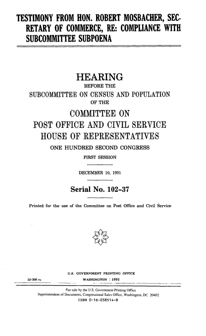 handle is hein.cbhear/thrmsc0001 and id is 1 raw text is: TESTIMONY FROM HON. ROBERT MOSBACHER, SEC.
RETARY OF COMMERCE, RE: COMPLIANCE WITH
SUBCOMMITTEE SUBPOENA
HEARING
BEFORE THE
SUBCOMMITTEE ON CENSUS AND POPULATION
OF THE
COM1IITTEE ON
POST OFFICE AND CIVIL SERVICE
HOUSE OF REPRESENTATIVES
ONE HUNDRED SECOND CONGRESS
FIRST SESSION
DECEMBER 10, 1991
Serial No. 102-37
Printed for the use of the Committee on Post Office and Civil Service
U.S. GOVERNMENT PRINTING OFFICE
55-306 4           WASHINGTON : 1992
For sale by the U.S. Government Printing Office
Superintendent of Documents, Congressional Sales Office, Washington, DC 20402
ISBN 0-16-038514-8



