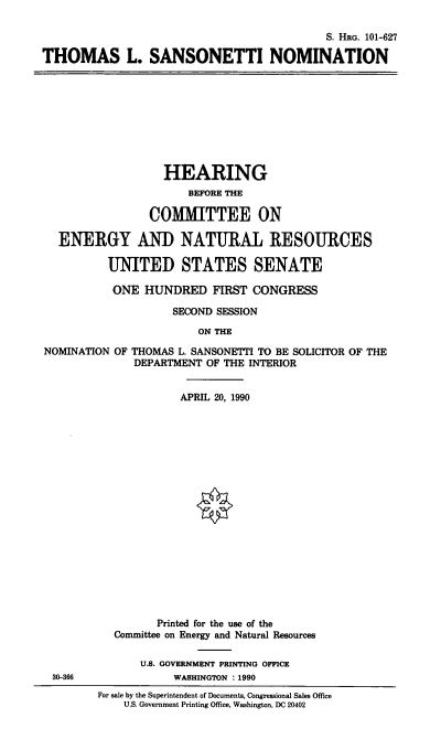 handle is hein.cbhear/thsnnom0001 and id is 1 raw text is: 

                                           S. HRG. 101-627

THOMAS L. SANSONETTI NOMINATION


                  HEARING
                      BEFORE THE

                COMMITTEE ON

  ENERGY AND NATURAL RESOURCES

          UNITED STATES SENATE

          ONE  HUNDRED FIRST CONGRESS

                    SECOND SESSION

                        ON THE

NOMINATION OF THOMAS L. SANSONETTI TO BE SOLICITOR OF THE
              DEPARTMENT OF THE INTERIOR


30-366


             APRIL 20, 1990




















         Printed for the use of the
  Committee on Energy and Natural Resources

      U.S. GOVERNMENT PRINTING OFFICE
            WASHINGTON : 1990
For sale by the Superintendent of Documents, Congressional Sales Office
    U.S. Government Printing Office, Washington, DC 20402


