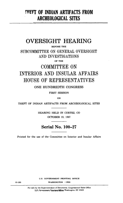 handle is hein.cbhear/tiaas0001 and id is 1 raw text is: 


     rREFT  OF  INDIAN  ARTIFACTS FROM

            ARCHEOLOGICAL SITES







      OVERSIGHT HEARING
                    BEFORE THE

   SUBCOMMITTEE ON GENERAL OVERSIGHT
             ANID INVESTIGATIONS
                     OF THE

              COMMITTEE ON

  INTERIOR AND INSULAR AFFAIRS

    HOUSE OF REPRESENTATIVES

          ONE  HUNDREDTH CONGRESS

                  FIRST SESSION

                       ON

 THEFT OF INDIAN ARTIFACTS FROM ARCHEOLOGICAL SITES


            HEARING HELD IN CORTEZ, CO
                  OCTOBER 19, 1987


              Serial  No. 100-27


 Printed for the use of the Committee on Interior and Insular Affairs













             U.S. GOVERNMENT PRINTING OFFICE
83-989            WASHINGTON : 1988

       For sale by the Superintendent of Documents. Congressional Sales Office
           1LS.Governwwn Plaim Wtiw Washington. DC 20402


