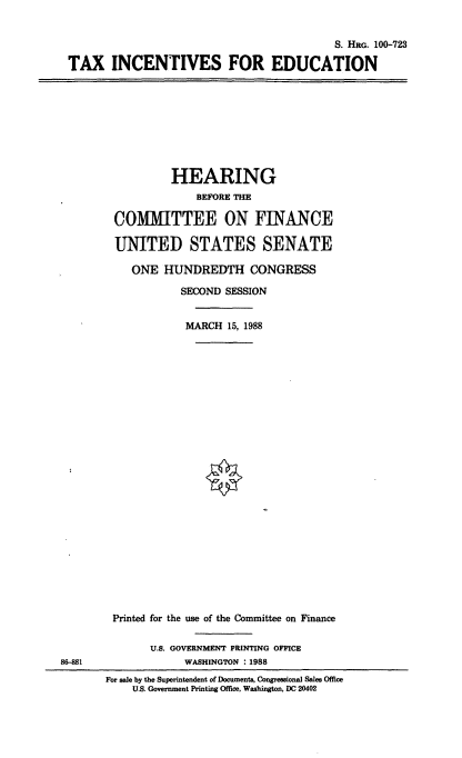 handle is hein.cbhear/tiedu0001 and id is 1 raw text is: S. HaG. 100-723
TAX INCENTIVES FOR EDUCATION

HEARING
BEFORE THE
COMMITTEE ON FINANCE
UNITED STATES SENATE
ONE HUNDREDTH CONGRESS
SECOND SESSION
MARCH 15, 1988

88-881

Printed for the use of the Committee on Finance
U.S. GOVERNMENT PRINTING OFFICE
WASHINGTON : 1988
For sale by the Superintendent of Documents, Congressional Sales Office
U.S. Government Printing Office, Washington, DC 20402



