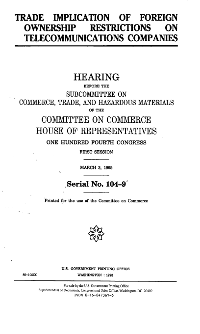 handle is hein.cbhear/tifor0001 and id is 1 raw text is: 

TRADE IMPLICATION              OF FOREIGN
   OWNERSHIP          RESTRICTIONS           ON
   TELECOMMUNICATIONS COMPANIES





                 HEARING
                    BEFORE THE
               SUBCOMMITTEE ON
 COMMERCE, TRADE, AND HAZARDOUS MATERIALS
                      OF THE
        COMMITTEE ON COMMERCE
      HOUSE OF REPRESENTATIVES
         ONE HUNDRED FOURTH CONGRESS
                   FIRST SESSION

                   MARCH 3, 1995

               Serial No. 104-9'

         Printed for the use of the Committee on Commerce









              U.S. GOVERNMENT PRINTING OFFICE
  89-105CC         WASHINGTON : 1995
               For sale by the U.S. Government Printing Office
       Superintendent of Documents, Congressional Sales Office, Washington, DC 20402
                  ISBN 0-16-047361-6



