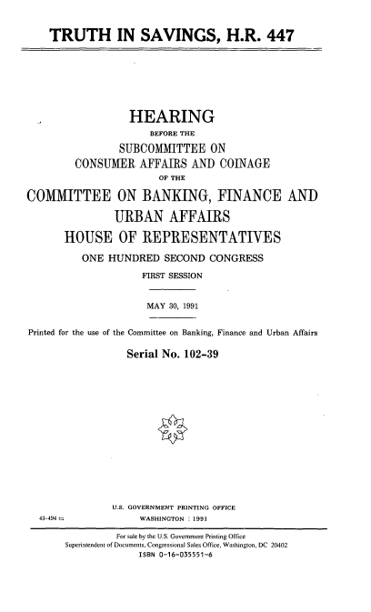 handle is hein.cbhear/tishr0001 and id is 1 raw text is: TRUTH IN SAVINGS, H.R. 447

HEARING
BEFORE THE
SUBCOMMITTEE ON
CONSUMER AFFAIRS AND COINAGE
OF THE
COMMITTEE ON BANKING, FINANCE AND
URBAN AFFAIRS
HOUSE OF REPRESENTATIVES
ONE HUNDRED SECOND CONGRESS
FIRST SESSION
MAY 30, 1991
Printed for the use of the Committee on Banking, Finance and Urban Affairs
Serial No. 102-39

U.S. GOVERNMENT PRINTING OFFICE
WASHINGTON : 1991

43-494 -

For sale by the U.S. Government Printing Office
Superintendent of Documents, Congressional Sales Office, Washington, DC 20402
ISBN 0-16-035551-6


