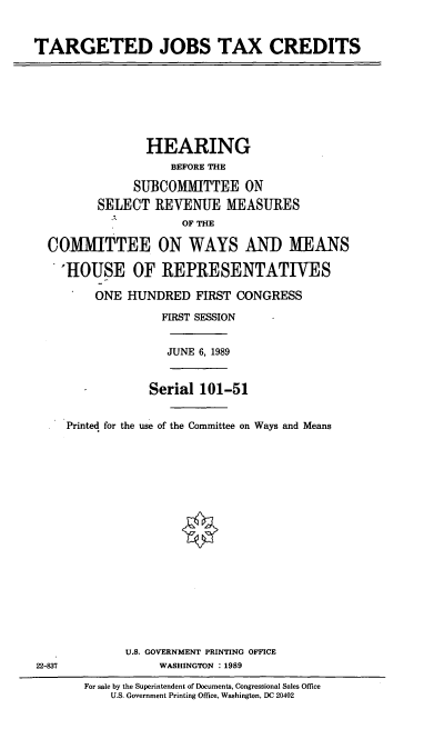 handle is hein.cbhear/tjtc0001 and id is 1 raw text is: TARGETED JOBS TAX CREDITS

HEARING
BEFORE THE
SUBCOMMITTEE ON
SELECT REVENUE MEASURES
OF THE
COMMITTEE ON WAYS AND MEANS
'HOUSE OF REPRESENTATIVES
ONE HUNDRED FIRST CONGRESS
FIRST SESSION
JUNE 6, 1989
Serial 101-51
Printed for the use of the Committee on Ways and Means

U.S. GOVERNMENT PRINTING OFFICE
WASHINGTON :1989

22-837

For sale by the Superintendent of Documents, Congressional Sales Office
U.S. Government Printing Office, Washington, DC 20402


