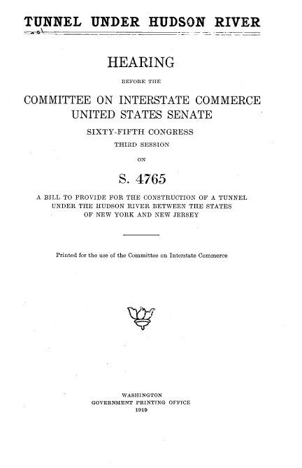 handle is hein.cbhear/tluhrv0001 and id is 1 raw text is: 


TUNNEL UNDER HUDSON RIVER





                HEARING

                   BEFORE THE


COMMITTEE ON INTERSTATE COMMERCE

         UNITED STATES SENATE

            SIXTY-FIFTH CONGRESS

                  THIRD SESSION

                      ON


                   S. 4765

  A BILL TO PROVIDE FOR THE CONSTRUCTION OF A TUNNEL
     UNDER THE HUDSON RIVER BETWEEN THE STATES
            OF NEW YORK AND NEW JERSEY





      Printed for the use of the Committee on Interstate Commerce





















                   WASHINGTON
             GOVERNMENT PRINTING OFFICE
                      1919



