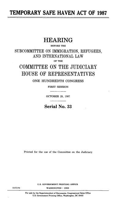 handle is hein.cbhear/tmpshvn0001 and id is 1 raw text is: 



TEMPORARY SAFE HAVEN ACT OF 1987


               HEARING
                   BEFORE THE

SUBCOMMITTEE ON IMMIGRATION, REFUGEES,

          AND INTERNATIONAL LAW
                     OF THE

   COMMITTEE ON THE JUDICIRY

   HOUSE OF REPRESENTATIVES

          ONE HUNDREDTH CONGRESS

                  FIRST SESSION


                  OCTOBER 28, 1987



                Serial No. 33














     Printed for the use of the Committee on the Judiciary


U.S. GOVERNMENT PRINTING OFFICE
     WASHINGTON : 1988


81672t


For sale by the Superintendent of Documents, Congressional Sales Office
    U.S. Government Printing Office, Washington, DC 20402


