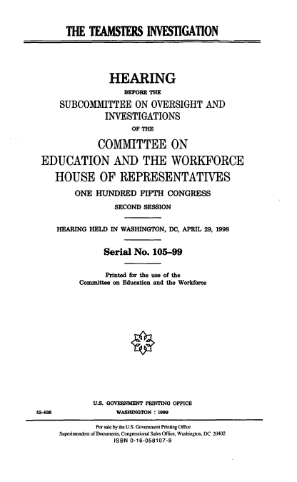 handle is hein.cbhear/tmtinv0001 and id is 1 raw text is: THE TEAMSTERS INVESTIGATION

HEARING
BEFORE THE
SUBCOMMITTEE ON OVERSIGHT AND
INVESTIGATIONS
OF THE
COMMITTEE ON
EDUCATION AND THE WORKFORCE
HOUSE OF REPRESENTATIVES
ONE HUNDRED FIFTH CONGRESS
SECOND SESSION
HEARING HELD IN WASHINGTON, DC, APRIL 29, 1998
Serial No. 105-99
Printed for the use of the
Committee on Education and the Workforce
U.S. GOVERNMENT PRINTING OFFICE
53-936               WASHINGTON : 1999
For sale by the U.S. Government Printing Office
Superintendent of Documents, Congressional Sales Office, Washington, DC 20402
ISBN 0-16-058107-9


