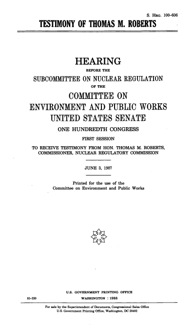 handle is hein.cbhear/tmytmr0001 and id is 1 raw text is: S. HRG. 100-606
TESTIMONY OF THOMAS M. ROBERTS
HEARING
BEFORE THE
SUBCOMMITTEE ON NUCLEAR REGULATION
OF THE
COMMITTEE ON
ENVIRONMENT AND PUBLIC WORKS
UNITED STATES SENATE
ONE HUNDREDTH CONGRESS
FIRST SESSION
TO RECEIVE TESTIMONY FROM HON. THOMAS M. ROBERTS,
COMMISSIONER, NUCLEAR REGULATORY COMMISSION
JUNE 3, 1987
Printed for the use of the
Committee on Environment and Public Works
U.S. GOVERNMENT PRINTING OFFICE
85-330              WASHINGTON :1988
For sale by the Superintendent of Documents, Congressional Sales Office
U.S. Government Printing Office, Washington, DC 20402


