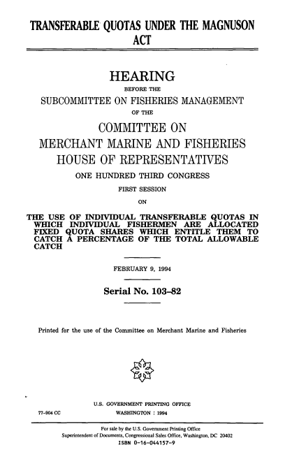 handle is hein.cbhear/tnsfrq0001 and id is 1 raw text is: TRANSFERABLE QUOTAS UNDER THE MAGNUSON
ACT
HEARING
BEFORE THE
SUBCOMMITTEE ON FISHERIES MANAGEMENT
OF THE
COMMITTEE ON
MERCHANT MARINE AND FISHERIES
HOUSE OF REPRESENTATIVES
ONE HUNDRED THIRD CONGRESS
FIRST SESSION
ON
THE USE OF INDIVIDUAL TRANSFERABLE QUOTAS IN
WHICH INDIVIDUAL FISHERMEN ARE ALLOCATED
FIXED QUOTA SHARES WHICH ENTITLE THEM TO
CATCH A PERCENTAGE OF THE TOTAL ALLOWABLE
CATCH
FEBRUARY 9, 1994
Serial No. 103-82
Printed for the use of the Committee on Merchant Marine and Fisheries
U.S. GOVERNMENT PRINTING OFFICE
77-904 CC     WASHINGTON : 1994

For sale by the U.S. Government Printing Office
Superintendent of Documents, Congressional Sales Office, Washington, DC 20402
ISBN 0-16-044157-9


