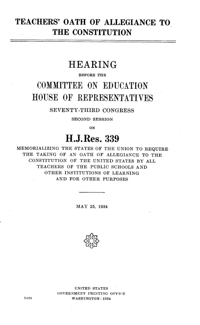 handle is hein.cbhear/toac0001 and id is 1 raw text is: 



TEACHERS' OATH OF ALLEGIANCE TO

          THE CONSTITUTION






              HEARING

                 BEFORE THE

      COMMITTEE ON      EDUCATION

      HOUSE OF REPRESENTATIVES

         SEVENTY-THIRD CONGRESS

               SECOND SESSION

                    ON

              H.J.Res. 339
MEMORIALIZING THE STATES OF THE UNION TO REQUIRE
  THE TAKING OF AN OATH OF ALLEGIANCE TO THE
    CONSTITUTION OF THE UNITED STATES BY ALL
      TEACHERS OF THE PUBLIC SCHOOLS AND
        OTHER INSTITUTIONS OF LEARNING
           AND FOR OTHER PURPOSES





                MAY 25, 1934





                  0









                UNITED STATES
           GOVERNMENT PRINTING OFFICE
  71:074       WASHINGTON: 1934


