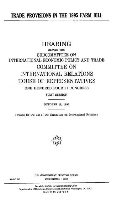 handle is hein.cbhear/tpfmb0001 and id is 1 raw text is: TRADE PROVISIONS IN THE 1995 FARM BILL

HEARING
BEFORE THE
SUBCOMMITTEE ON
INTERNATIONAL ECONOMIC POLICY AND TRADE
COMMITTEE ON
INTERNATIONAL RELATIONS
HOUSE OF REPRESENTATIVES
ONE HUNDRED FOURTH CONGRESS
FIRST SESSION
OCTOBER 19, 1995
Printed for the use of the Committee on International Relations

U.S. GOVERNMENT PRINTING OFFICE
WASHINGTON : 1997

44-247 CC

For sale by the U.S. Government Printing Office
Superintendent of Documents, Congressional Sales Office, Washington, DC 20402
ISBN 0-16-055766-6


