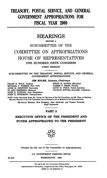 handle is hein.cbhear/tpsaiii0001 and id is 1 raw text is: TREASURY, POSTAL SERVICE, AND GENERAL
GOVERNMENT APPROPRIATIONS FOR
FISCAL YEAR 2000
HEARINGS
BEFORE A
SUBCOMMITTEE OF THE
COMMITTEE ON APPROPRIATIONS
HOUSE OF REPRESENTATIVES
ONE HUNDRED SIXTH CONGRESS
FIRST SESSION
SUBCOMMITrEE ON THE TREASURY, POSTAL SERVICE, AND GENERAL
GOVERNMENT APPROPRIATIONS
JIM KOLBE, Arizona, Chairman
FRANK R. WOLF, Virginia        STENY H. HOYER, Maryland
MICHAEL P. FORBES, New York    CARRIE P. MEEK, Florida
ANNE M. NORTHUP, Kentucky      DAVID E. PRICE, North Carolina
JO ANN EMERSON, Missouri        LUCILLE ROYBAL-ALLARD, California
JOHN E. SUNUNU, New Hampshire
JOHN E. PETERSON, Pennsylvania
NOTE: Under Committee Rules, Mr. Young, as Chairman of the Full Committee, and Mr. Obey, as Ranking
Minority Member of the Full Committee, are authorized to sit as Members of all Subcommittees.
MICHELLE MRDEZA, BOB SCHMIDT, JEFF AsHFoRD, and TAMMY HUGHES,
Staff Assistants
PART 3
EXECUTIVE OFFICE OF THE PRESIDENT AND
FUNDS APPROPRIATED TO THE PRESIDENT

56-420

Printed for the use of the Committee on Appropriations
U.S. GOVERNMENT PRINTING OFFICE
WASHINGTON : 1999
For sale by the U.S. Government Printing Office
Superintendent of Documents, Congressional Sales Office, Washington, DC 20402
ISBN 0-16-058444-2


