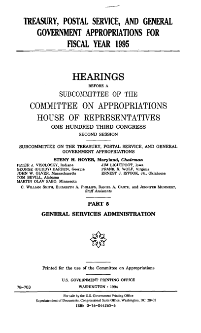 handle is hein.cbhear/tpsga0001 and id is 1 raw text is: TREASURY, POSTAL SERVICE, AND GENERAL
GOVERNMENT APPROPRIATIONS FOR
FISCAL YEAR 1995
HEARINGS
BEFORE A
SUBCOMMITTEE OF THE
COMMITTEE ON APPROPRIATIONS
HOUSE OF REPRESENTATIVES
ONE HUNDRED THIRD CONGRESS
SECOND SESSION
SUBCOMMITTEE ON THE TREASURY, POSTAL SERVICE, AND GENERAL
GOVERNMENT APPROPRIATIONS
STENY IL HOYER, Maryland, Chairman
PETER J. VISCLOSKY, Indiana     JIM LIGHTFOOT, Iowa
GEORGE (BUDDY) DARDEN, Georgia  FRANK R. WOLF, Virginia
JOHN W. OLVER, Massachusetts    ERNEST J. ISTOOK, JR., Oklahoma
TOM BEVILL, Alabama
MARTIN OLAV SABO, Minnesota
C. WILLAM SMITH, ELIZABETH A. PHiLLiPs, DANIEL A. CANTu, and JENNIFER MUMMERT,
Staff Assistants
PART 5
GENERAL SERVICES ADMINISTRATION
Printed for the use of the Committee on Appropriations
U.S. GOVERNMENT PRINTING OFFICE
78-703                 WASHINGTON : 1994
For sale by the U.S. Government Printing Office
Superintendent of Documents, Congressional Sales Office, Washington, DC 20402
ISBN 0-16-044265-6


