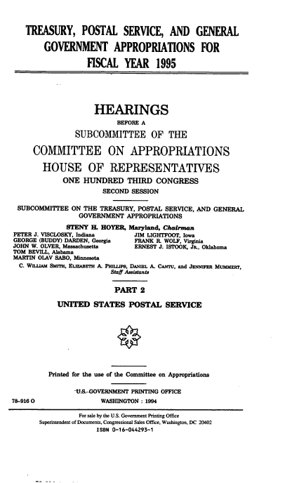 handle is hein.cbhear/tpsgaxii0001 and id is 1 raw text is: TREASURY, POSTAL SERVICE, AND GENERAL
GOVERNMENT APPROPRIATIONS FOR
FISCAL YEAR 1995
HEARINGS
BEFORE A
SUBCOMMITTEE OF THE
COMMITTEE ON APPROPRIATIONS
HOUSE OF REPRESENTATIVES
ONE HUNDRED THIRD CONGRESS
SECOND SESSION
SUBCOMMITTEE ON THE TREASURY, POSTAL SERVICE, AND GENERAL
GOVERNMENT APPROPRIATIONS
STENY EL HOYER, Maryland, Chairman
PETER J. VISCLOSKY, Indiana    JIM LIGHTFOOT, Iowa
GEORGE (BUDDY) DARDEN, Georgia  FRANK R. WOLF, Virginia
JOHN W. OLVER, Massachusetts   ERNEST J; ISTOOK, JP., Oklahoma
TOM BEVILL, Alabama
MARTIN OLAV SABO, Minnesota
C. WILIM SMITH, ELIzABETH A. PLups, DANIEL A. CANTU, and JENNIFER MuMMir,
Staff Assistants
PART 2
UNITED STATES POSTAL SERVICE
Printed for the use of the Committee on Appropriations
-US-GOVERNMENT PRINTING OFFICE
78-9160                WASHINGTON : 1994
For sale by the U.S. Government Printing Office
Superintendent of Documents, Congressional Sales Office, Washington, DC 20402
ISBN 0-16-044293-1


