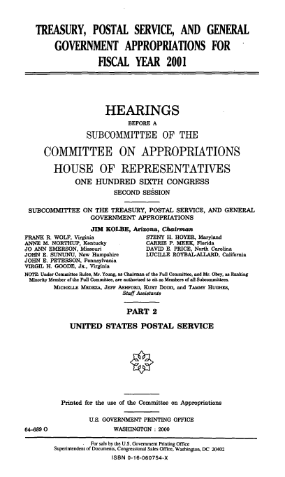 handle is hein.cbhear/tpsgmii0001 and id is 1 raw text is: TREASURY, POSTAL SERVICE, AND GENERAL
GOVERNMENT APPROPRIATIONS FOR
HSCAL YEAR 2001
HEARINGS
BEFORE A
SUBCOMMITTEE OF THE
COMMITTEE ON APPROPRIATIONS
HOUSE OF REPRESENTATIVES
ONE HUNDRED SIXTH CONGRESS
SECOND SESSION
SUBCOMMITTEE ON THE TREASURY, POSTAL SERVICE, AND GENERAL
GOVERNMENT APPROPRIATIONS
JIM KOLBE, Arizona, Chairman
FRANK R. WOLF, Virginia          STENY H. HOYER, Maryland
ANNE M. NORTHUP, Kentucky        CARRIE P. MEEK, Florida
JO ANN EMERSON, Missouri         DAVID E. PRICE, North Carolina
JOHN E. SUNUNU, New Hampshire    LUCILLE ROYBAL-ALLARD, California
JOHN E. PETERSON, Pennsylvania
VIRGIL H. GOODE, JR., Virginia
NOTE: Under Committee Rules, Mr. Young, as Chairman of the Full Committee, and Mr. Obey, as Ranking
Minority Member of the Full Committee, are authorized to sit as Members of all Subcommittees.
MICHELLE MRDEZA, JEFF ASHFoRD, KURT DODD, and TAmmY HUGHES,
Staff Assistants
PART 2
UNITED STATES POSTAL SERVICE
Printed for the use of the Committee on Appropriations
U.S. GOVERNMENT PRINTING OFFICE
64-6890                 WASHINGTON : 2000
For sale by the U.S. Government Printing Office
Superintendent of Documents, Congressional Sales Office, Washington, DC 20402
ISBN 0-16-060754-X


