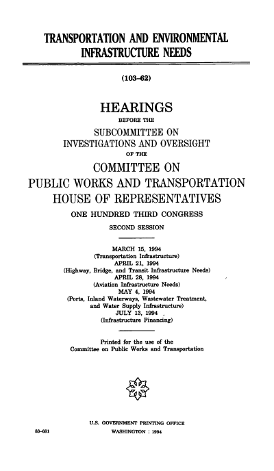 handle is hein.cbhear/traevin0001 and id is 1 raw text is: TRANSPORTATION AND ENVIRONMENTAL
INFRASTRUCTURE NEEDS
(103-62)
HEARINGS
BEFORE THE
SUBCOMMITTEE ON
INVESTIGATIONS AND OVERSIGHT
OF THE
COMMITTEE ON
PUBLIC WORKS AND TRANSPORTATION
HOUSE OF REPRESENTATIVES
ONE HUNDRED THIRD CONGRESS
SECOND SESSION
MARCH 15, 1994
(Transportation Infrastructure)
APRIL 21, 1994
(Highway, Bridge, and Transit Infrastructure Needs)
APRIL 28, 1994
(Aviation Infrastructure Needs)
MAY 4, 1994
(Ports, Inland Waterways, Wastewater Treatment,
and Water Supply Infrastructure)
JULY 13, 1994
(Infrastructure Financing)
Printed for the use of the
Committee on Public Works and Transportation

U.S. GOVERNMENT PRINTING OFFICE
WASHINGTON : 1994


