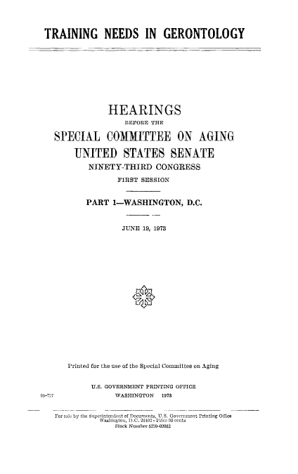 handle is hein.cbhear/traingneger0001 and id is 1 raw text is: 



TRAINING NEEDS IN GERONTOLOGY


             HEARINGS
                 BEFORE THE

 SPECIAL COMMITTEE ON AGING

     UNITED STATES SENATE

         NINETY-THIRD   CONGRESS

               FIRST SESSION


        PART  1-WASHINGTON, D.C.



                JUNE 19, 1973




















    Printed for the use of the Special Committee on Aging


         U.S. GOVERNMENT PRINTING OFFICE
7              WASHINGTON 1973


For sale by the Siperintendent of Documents, U.S. Government Printing Office
           Washington, D.C. 20402 - Prico 00 cents
               Stock Number 5270-)2052


