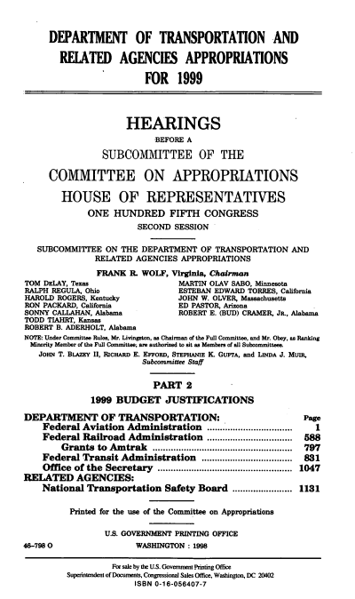 handle is hein.cbhear/trapii0001 and id is 1 raw text is: DEPARTMENT OF TRANSPORTATION AND
REIATED AGENCIES APPROPRIATIONS
FOR 1999
HEARINGS
BEFORE A
SUBCOMMITTEE OF THE
COMMITTEE ON APPROPRIATIONS
HOUSE OF REPRESENTATIVES
ONE HUNDRED FIFTH CONGRESS
SECOND SESSION
SUBCOMMITTEE ON THE DEPARTMENT OF TRANSPORTATION AND
RELATED AGENCIES APPROPRIATIONS
FRANK R. WOLF, Virginia, Chairman
TOM DELAY, Texas                 MARTIN OLAV SABO, Minnesota
RALPH REGULA, Ohio               ESTEBAN EDWARD TORRES, California
HAROLD ROGERS, Kentucky          JOHN W. OLVER, Massachusetts
RON PACKARD, California          ED PASTOR, Arizona
SONNY CALLAHAN, Alabama          ROBERT E. (BUD) CRAMER, JR., Alabama
TODD TIAHRT, Kansas
ROBERT B. ADERHOLT, Alabama
NOTE: Under Committee Rules, Mr. Livingston, as Chairman of the Full Committee, and Mr. Obey, as Ranking
Minority Member of the Full Committee, are authorized to sit as Members of all Subcommittees.
JOHN T. BLAZEY II, RICHARD E. EFFORD, STEPHANIE K. GUPTA, and LINDA J. MUIR,
Subcommittee Staff
PART 2
1999 BUDGET JUSTIFICATIONS
DEPARTMENT OF TRANSPORTATION:                              Page
Federal Aviation Administration .................................  1
Federal Railroad Administration        ................. 588
Grants to Amtrak                  ........................... 797
Federal Transit Administration             .........8........831
Office  of the  Secretary  ....................................................  1047
RELATED AGENCIES:
National Transportation Safety Board ....................... 1131
Printed for the use of the Committee on Appropriations
U.S. GOVERNMENT PRINTING OFFICE
46-7980                 WASHINGTON: 1998
For sale by the U.S. Government Printing Office
Superintendent of Documents, Congrssional Sales Office, Washington, DC 20402
ISBN 0-16-056407-7


