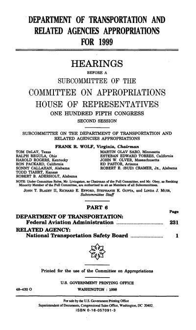 handle is hein.cbhear/trapvi0001 and id is 1 raw text is: DEPARTMENT OF TRANSPORTATION AND
RELATED AGENCIES APPROPRIATIONS
FOR 1999
HEARINGS
BEFORE A
SUBCOMM1ITTEE OF THE
COMMITTEE ON APPROPRIATIONS
HOUSE OF REPRESENTATIVES
ONE HUNDRED FIFTH CONGRESS
SECOND SESSION
SUBCOMMITTEE ON THE DEPARTMENT OF TRANSPORTATION AND
RELATED AGENCIES APPROPRIATIONS
FRANK R. WOLF, Virginia, Chairman
TOM DELAY, Texas               MARTIN OLAV SABO, Minnesota
RALPH REGULA, Ohio             ESTEBAN EDWARD TORRES, California
HAROLD ROGERS, Kentucky        JOHN W. OLVER, Massachusetts
RON PACKARD, California        ED PASTOR, Arizona
SONNY CALLAHAN, Alabama        ROBERT E. (BUD) CRAMER, JR., Alabama
TODD TIAHRT, Kansas
ROBERT B. ADERHOLT, Alabama
NOTE: Under Committee Rules, Mr. Livingston, as Chairman of the Full Committee, and Mr. Obey, as Ranking
Minority Member of the Full Committee, are authorized to sit as Members of all Subcommittees.
JOHN T. BLAZEY II, RICHARD E. EFFORD, STEPHANIE K. GuerA, and LINDA J. MUIR,
Subcommittee Staff
PART 6
Page
DEPARTMENT OF TRANSPORTATION:
Federal Aviation Administration ................. 231
REILATED AGENCY:
National Transportation Safety Board .......................  1

48-4300

Printed for the use of the Committee on Appropriations
U.S. GOVERNMENT PRINTING OFFICE
WASHINGTON: 1998

For sale by the U.S. Govemment Pinting Office
Superintendent of Documents, Congressional Sales Office, Washington, DC 20402.
ISBN 0-16-057091-3


