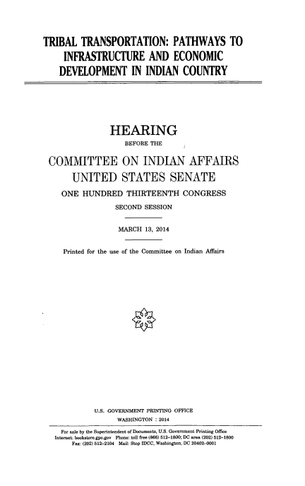 handle is hein.cbhear/trbltrnsp0001 and id is 1 raw text is: 




TRIBAL TRANSPORTATION: PATHWAYS TO

     INFRASTRUCTURE AND ECONOMIC

     DEVELOPMENT IN INDIAN COUNTRY


               HEARING
                   BEFORE THE


COMMITTEE ON INDIAN AFFAIRS

      UNITED STATES SENATE

   ONE HUNDRED THIRTEENTH CONGRESS

                SECOND SESSION


                MARCH 13, 2014


    Printed for the use of the Committee on Indian Affairs






















           U.S. GOVERNMENT PRINTING OFFICE
                 WASHINGTON : 2014
   For sale by the Superintendent of Documents, U.S. Government Printing Office
 Internet: bookstore.gpo.gov Phone: toll free (866) 512-1800; DC area (202) 512-1800
      Fax: (202) 512-2104 Mail: Stop IDCC, Washington, DC 20402-0001


