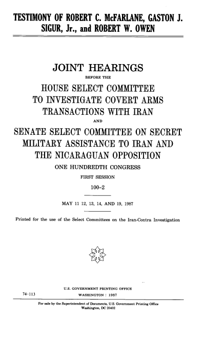 handle is hein.cbhear/trcmf0001 and id is 1 raw text is: 

TESTIMONY OF ROBERT C. McFARLANE, GASTON J.
        SIGUR, Jr., and ROBERT W. OWEN


           JOINT HEARINGS
                    BEFORE THE

        HOUSE SELECT COMMITTEE

     TO INVESTIGATE COVERT ARMS

        TRANSACTIONS WITH IRAN
                      AND

SENATE SELECT COMMITTEE ON SECRET

  MILITARY ASSISTANCE TO IRAN AND

      THE NICARAGUAN OPPOSITION


ONE HUNDREDTH CONGRESS
       FIRST SESSION

          100-2

  MAY 11 12, 13, 14, AND 19, 1987


Printed for the use of the Select Committees on the Iran-Contra Investigation


74-113


U.S. GOVERNMENT PRINTING OFFICE
    WASHINGTON : 1987


For sale by the Superintendent of Documents, U.S. Government Printing Office
            Washington, DC 20402


