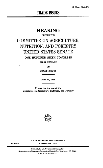 handle is hein.cbhear/trdisu0001 and id is 1 raw text is: S. HRG. 106-334
TRADE ISSUES

HEARING
BEFORE THE
COMMITTEE ON AGRICULTURE,
NUTRITION, AND FORESTRY
UNITED STATES SENATE
ONE HUNDRED SIXTH CONGRESS
FIRST SESSION
ON
TRADE ISSUES

June 24, 1999
Printed for the use of the
Committee on Agriculture, Nutrition, and Forestry
U.S. GOVERNMENT PRINTING OFFICE
WASHINGTON : 2000

62-119 CC

For sale by the U.S. Government Printing Office
Superintendent of Documents, Congressional Sales Office, Washington, DC 20402
ISBN 0-16-060172-X


