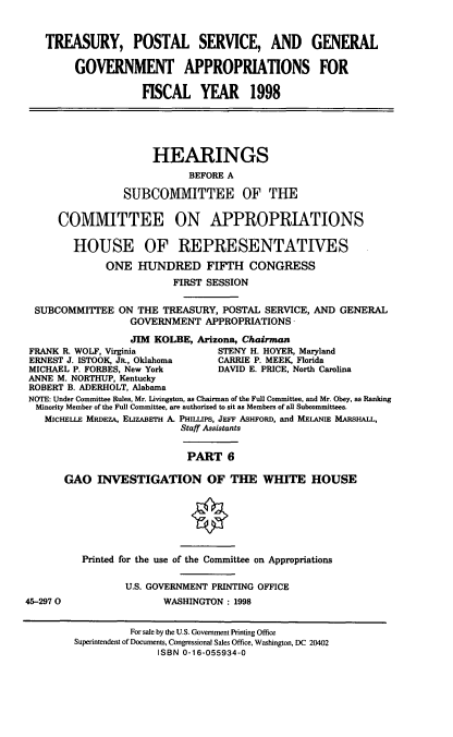 handle is hein.cbhear/treasvi0001 and id is 1 raw text is: TREASURY, POSTAL SERVICE, AND GENERAL
GOVERNMENT APPROPRIATIONS FOR
FISCAL YEAR 1998
HEARINGS
BEFORE A
SUBCOMMITTEE OF THE
COMMITTEE ON APPROPRIATIONS
HOUSE OF REPRESENTATWES
ONE HUNDRED FIFTH CONGRESS
FIRST SESSION
SUBCOMMITTEE ON THE TREASURY, POSTAL SERVICE, AND GENERAL
GOVERNMENT APPROPRIATIONS
JIM KOLBE, Arizona, Chairman
FRANK R. WOLF, Virginia           STENY H. HOYER, Maryland
ERNEST J. ISTOOK, JR., Oklahoma   CARRIE P. MEEK, Florida
MICHAEL P. FORBES, New York       DAVID E. PRICE, North Carolina
ANNE M. NORTHUP, Kentucky
ROBERT B. ADERHOLT, Alabama
NOTE: Under Committee Rules, Mr. Livingston, as Chairman of the Full Committee, and Mr. Obey, as Ranking
Minority Member of the Full Committee, are authorized to sit as Members of all Subcommittees.
MICHELLE MRDEZA, ELizABETH A. PHILLPS, JEFF ASHFORD, and MELANIE MARSHALL,
Staff Assistants
PART 6
GAO INVESTIGATION OF THE WHITE HOUSE
Printed for the use of the Committee on Appropriations
U.S. GOVERNMENT PRINTING OFFICE
45-2970                  WASHINGTON : 1998
For sale by the U.S. Government Printing Office
Superintendent of Documents, Congressional Sales Office, Washington, DC 20402
ISBN 0-16-055934-0


